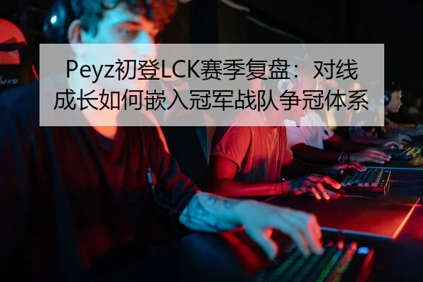 Peyz初登LCK赛季复盘：对线成长如何嵌入冠军战队争冠体系